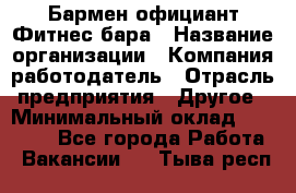 Бармен-официант Фитнес-бара › Название организации ­ Компания-работодатель › Отрасль предприятия ­ Другое › Минимальный оклад ­ 15 000 - Все города Работа » Вакансии   . Тыва респ.